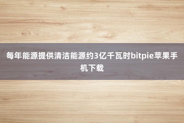 每年能源提供清洁能源约3亿千瓦时bitpie苹果手机下载