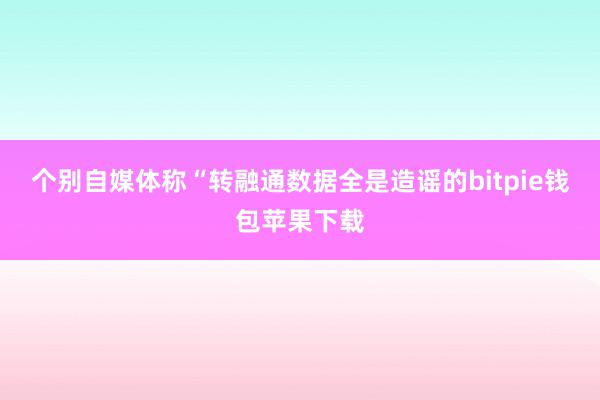 个别自媒体称“转融通数据全是造谣的bitpie钱包苹果下载