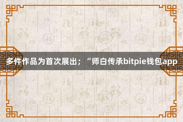 多件作品为首次展出；“师白传承bitpie钱包app