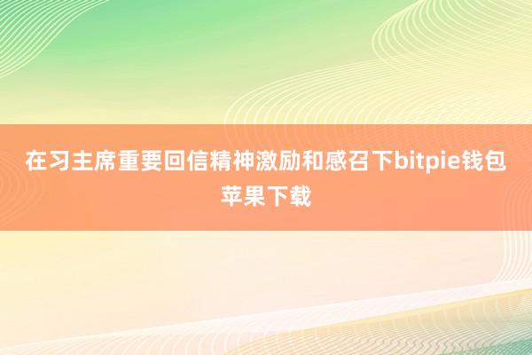 在习主席重要回信精神激励和感召下bitpie钱包苹果下载