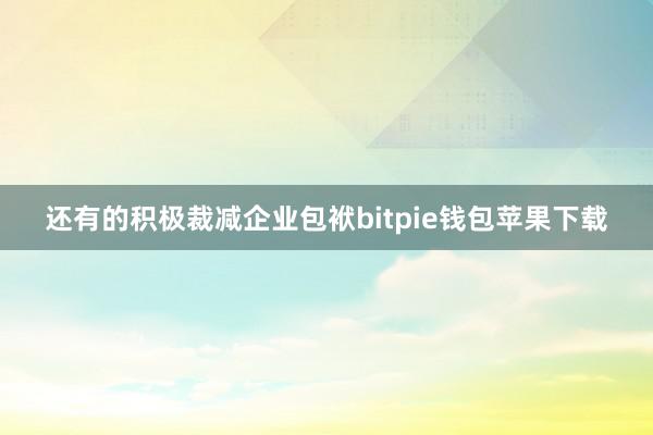 还有的积极裁减企业包袱bitpie钱包苹果下载