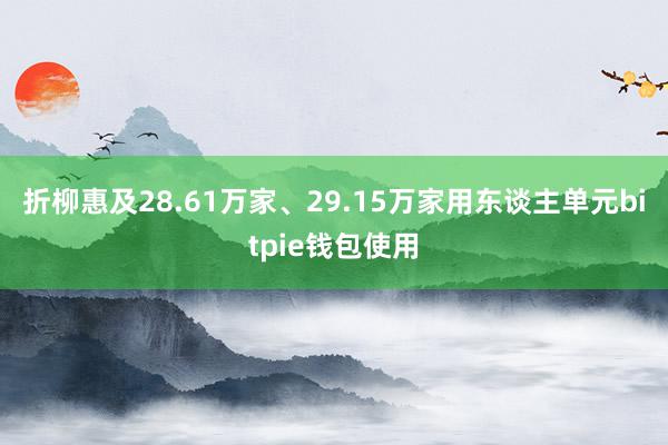 折柳惠及28.61万家、29.15万家用东谈主单元bitpie钱包使用