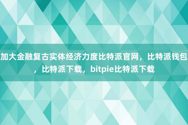 加大金融复古实体经济力度比特派官网，比特派钱包，比特派下载，bitpie比特派下载