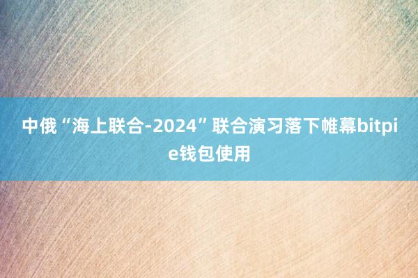 中俄“海上联合-2024”联合演习落下帷幕bitpie钱包使用