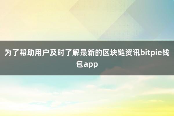 为了帮助用户及时了解最新的区块链资讯bitpie钱包app