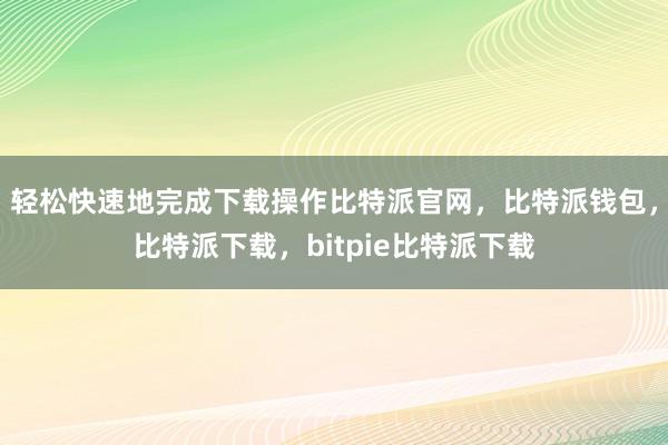 轻松快速地完成下载操作比特派官网，比特派钱包，比特派下载，bitpie比特派下载