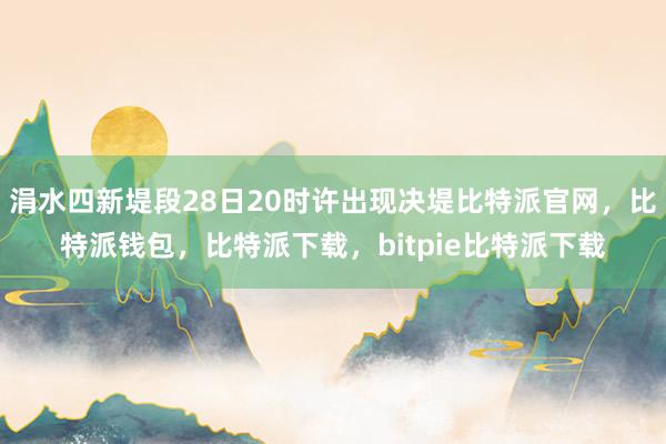 涓水四新堤段28日20时许出现决堤比特派官网，比特派钱包，比特派下载，bitpie比特派下载