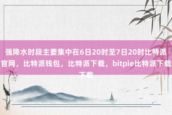 强降水时段主要集中在6日20时至7日20时比特派官网，比特派钱包，比特派下载，bitpie比特派下载