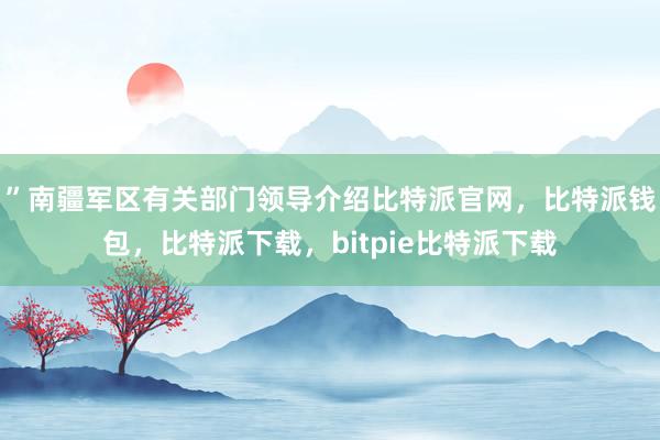 ”南疆军区有关部门领导介绍比特派官网，比特派钱包，比特派下载，bitpie比特派下载