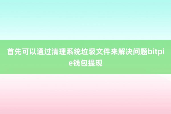 首先可以通过清理系统垃圾文件来解决问题bitpie钱包提现