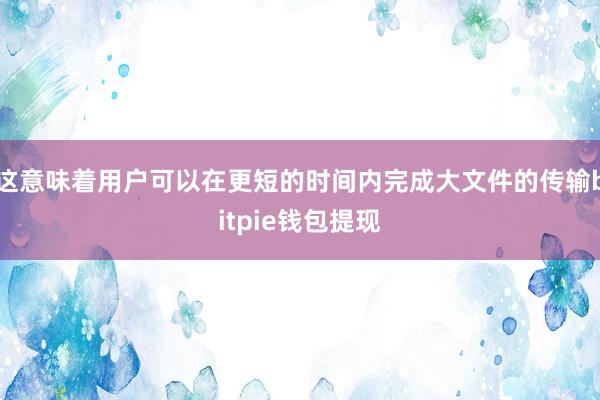 这意味着用户可以在更短的时间内完成大文件的传输bitpie钱包提现