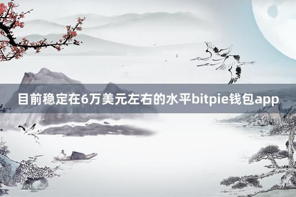 目前稳定在6万美元左右的水平bitpie钱包app