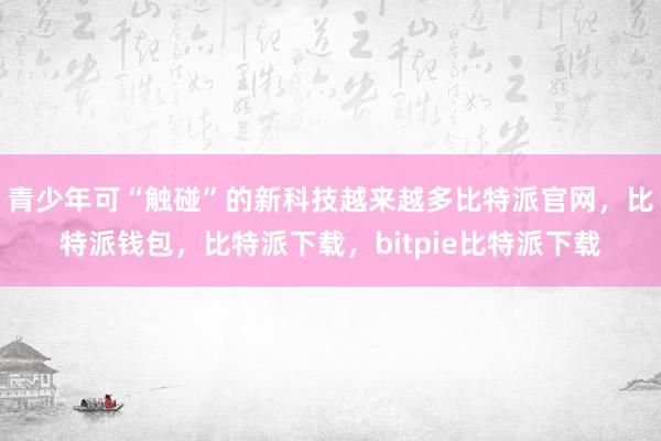 青少年可“触碰”的新科技越来越多比特派官网，比特派钱包，比特派下载，bitpie比特派下载